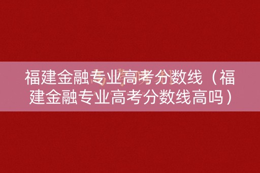 福建金融专业高考分数线（福建金融专业高考分数线高吗）