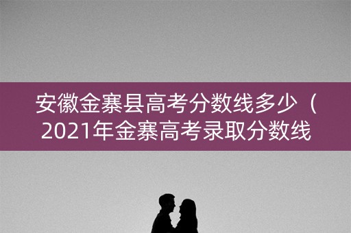 安徽金寨县高考分数线多少（2021年金寨高考录取分数线）