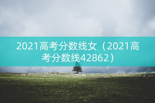 2021高考分数线女（2021高考分数线42862）