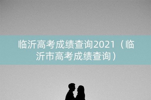 临沂高考成绩查询2021（临沂市高考成绩查询）