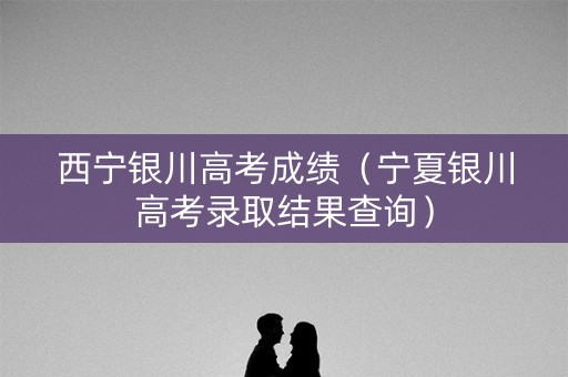 西宁银川高考成绩（宁夏银川高考录取结果查询）