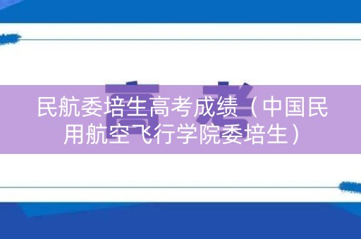 民航委培生高考成绩（中国民用航空飞行学院委培生）