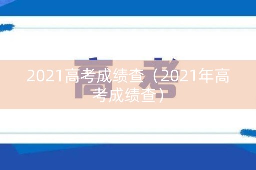 2021高考成绩查（2021年高考成绩查）