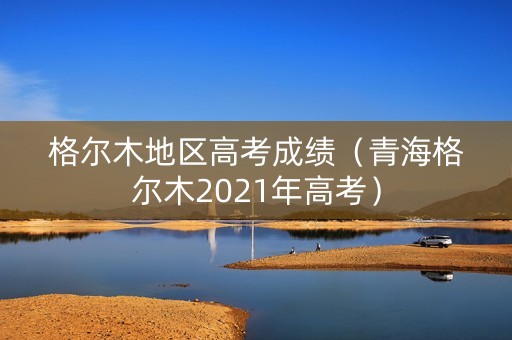 格尔木地区高考成绩（青海格尔木2021年高考）
