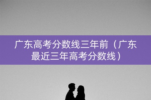 广东高考分数线三年前（广东最近三年高考分数线）