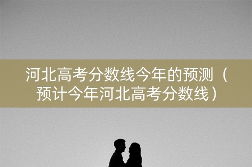 河北高考分数线今年的预测（预计今年河北高考分数线）