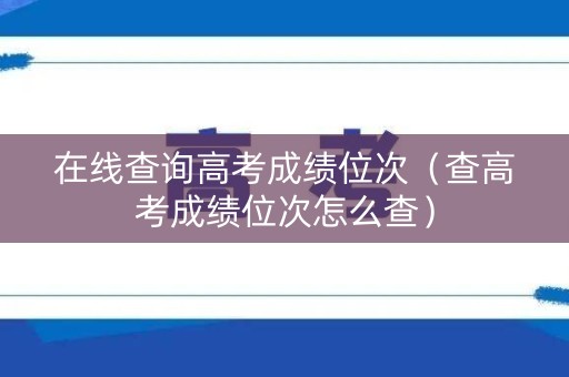 在线查询高考成绩位次（查高考成绩位次怎么查）