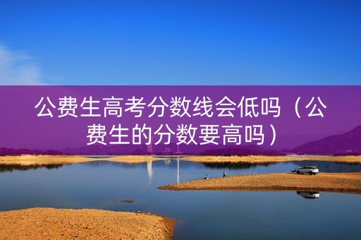公费生高考分数线会低吗（公费生的分数要高吗）