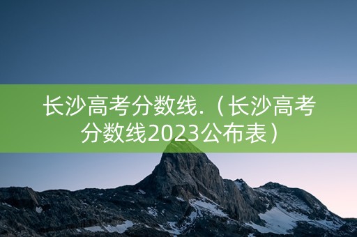 长沙高考分数线.（长沙高考分数线2023公布表）
