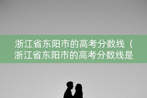 浙江省东阳市的高考分数线（浙江省东阳市的高考分数线是多少）