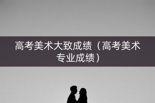 高考美术大致成绩（高考美术专业成绩）