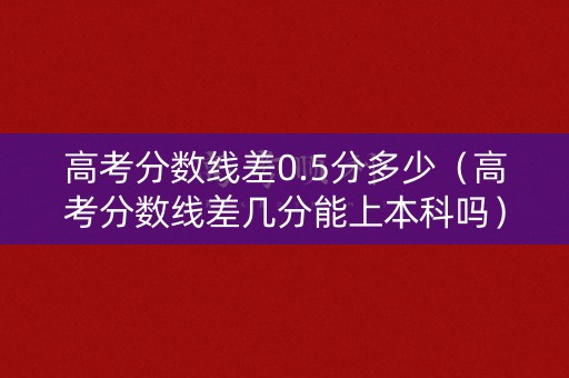 高考分数线差0.5分多少（高考分数线差几分能上本科吗）