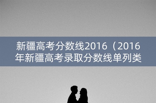 新疆高考分数线2016（2016年新疆高考录取分数线单列类）