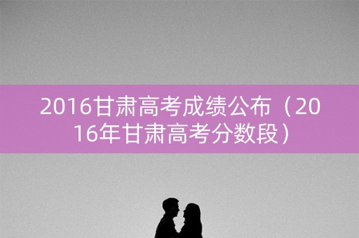 2016甘肃高考成绩公布（2016年甘肃高考分数段）