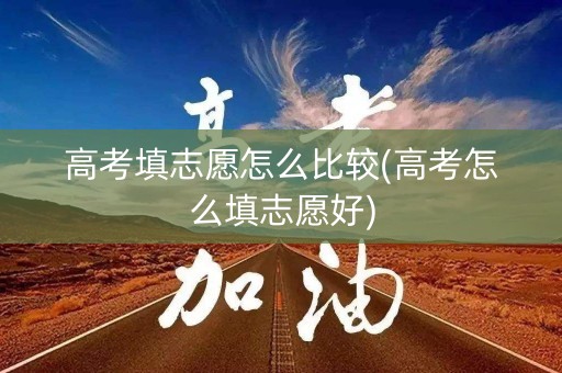 高考填志愿怎么比较(高考怎么填志愿好)