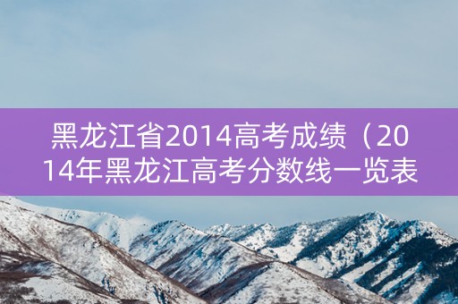 黑龙江省2014高考成绩（2014年黑龙江高考分数线一览表）
