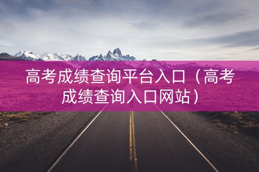 高考成绩查询平台入口（高考成绩查询入口网站）