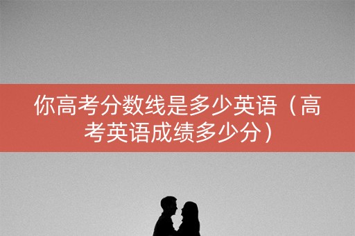 你高考分数线是多少英语（高考英语成绩多少分）
