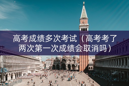 高考成绩多次考试（高考考了两次第一次成绩会取消吗）