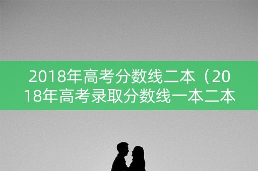 2018年高考分数线二本（2018年高考录取分数线一本二本）