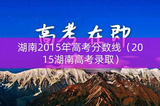 湖南2015年高考分数线（2015湖南高考录取）