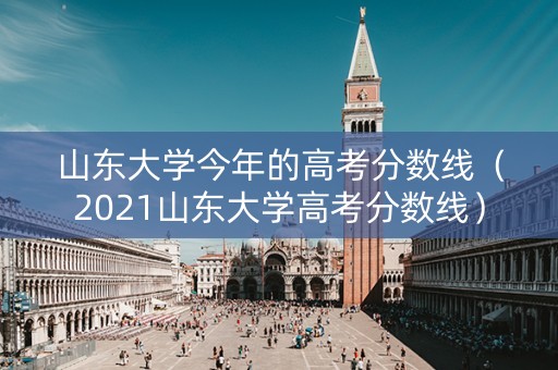 山东大学今年的高考分数线（2021山东大学高考分数线）