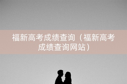 福新高考成绩查询（福新高考成绩查询网站）