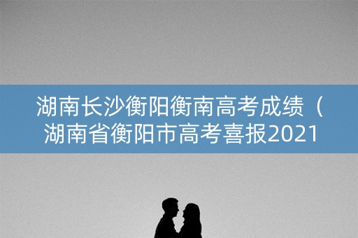 湖南长沙衡阳衡南高考成绩（湖南省衡阳市高考喜报2021）