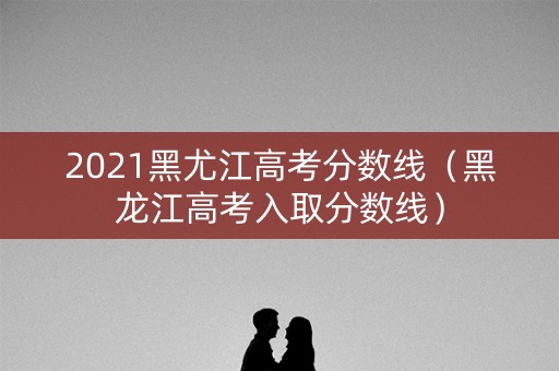 2021黑尤江高考分数线（黑龙江高考入取分数线）