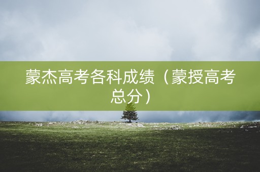 蒙杰高考各科成绩（蒙授高考总分）