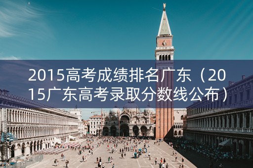 2015高考成绩排名广东（2015广东高考录取分数线公布）