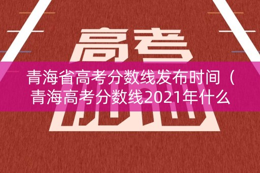 青海省高考分数线发布时间（青海高考分数线2021年什么时候公布）