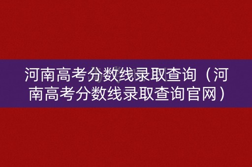 河南高考分数线录取查询（河南高考分数线录取查询官网）