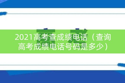 2021高考查成绩电话（查询高考成绩电话号码是多少）