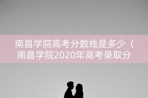 南昌学院高考分数线是多少（南昌学院2020年高考录取分数线）