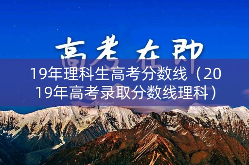 19年理科生高考分数线（2019年高考录取分数线理科）