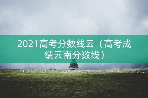 2021高考分数线云（高考成绩云南分数线）