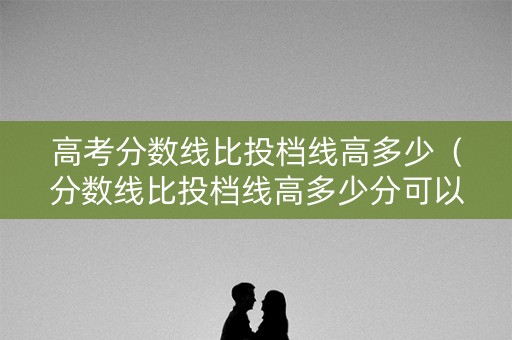 高考分数线比投档线高多少（分数线比投档线高多少分可以上?）