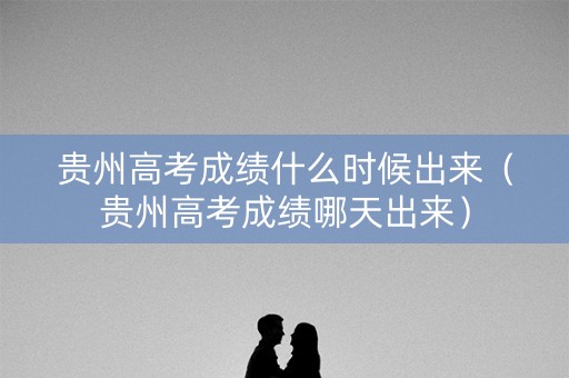 贵州高考成绩什么时候出来（贵州高考成绩哪天出来）