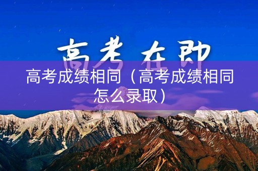 高考成绩相同（高考成绩相同怎么录取）