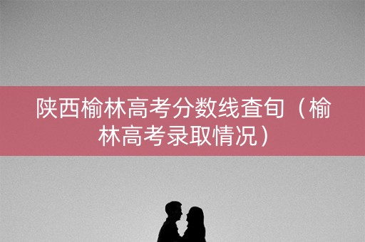 陕西榆林高考分数线査旬（榆林高考录取情况）