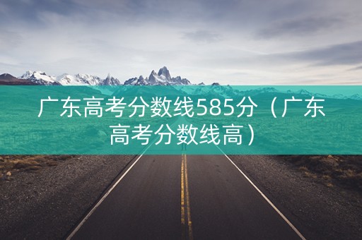 广东高考分数线585分（广东高考分数线高）