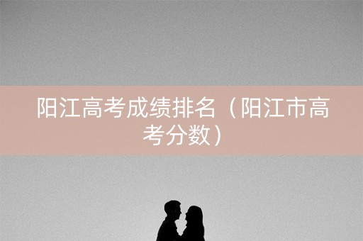 阳江高考成绩排名（阳江市高考分数）