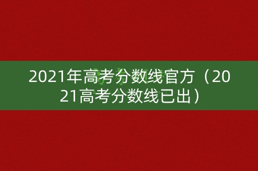 2021年高考分数线官方（2021高考分数线已出）