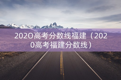 202O高考分数线福建(2020高考福建分数线) 202O高考分数线福建(2020高考福建分数线)