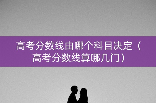 高考分数线由哪个科目决定(高考分数线算哪几门) 高考分数线由哪个科目决定(高考分数线算哪几门)