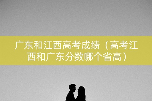 广东和江西高考成绩(高考江西和广东分数哪个省高) 广东和江西高考成绩(高考江西和广东分数哪个省高)