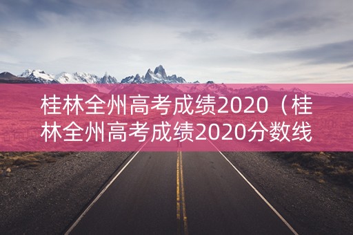 桂林全州高考成绩2020（桂林全州高考成绩2020分数线）