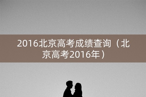2016北京高考成绩查询(北京高考2016年) 2016北京高考成绩查询(北京高考2016年)