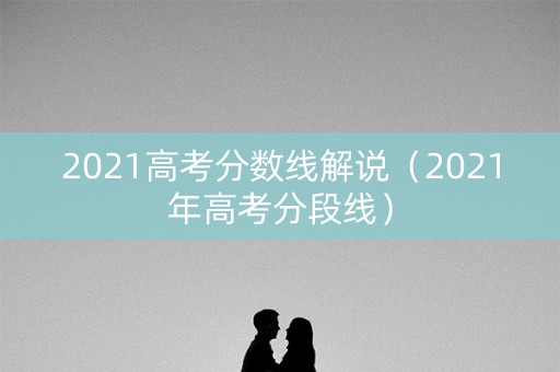 2021高考分数线解说(2021年高考分段线) 2021高考分数线解说(2021年高考分段线)